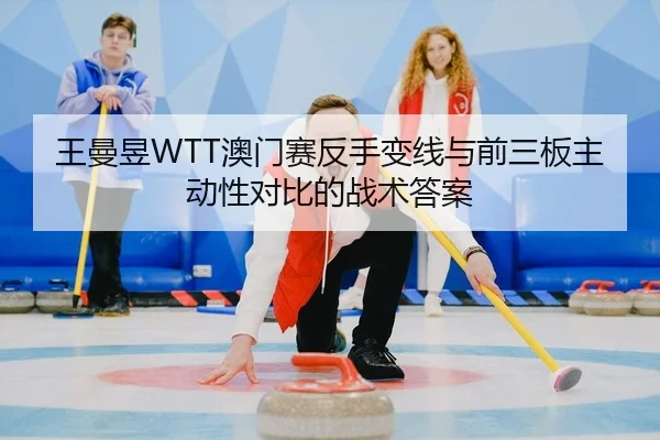 王曼昱WTT澳门赛反手变线与前三板主动性对比的战术答案