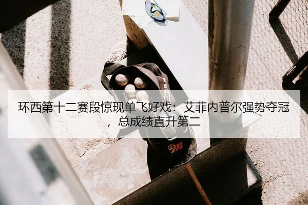 环西第十二赛段惊现单飞好戏：艾菲内普尔强势夺冠，总成绩直升第二