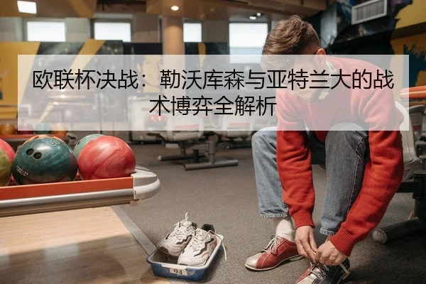 欧联杯决战：勒沃库森与亚特兰大的战术博弈全解析