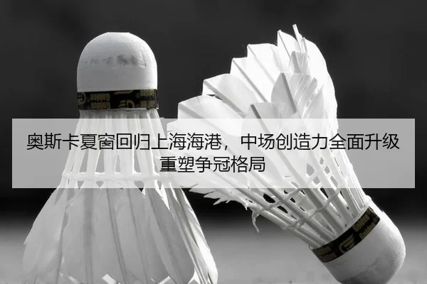 奥斯卡夏窗回归上海海港，中场创造力全面升级重塑争冠格局
